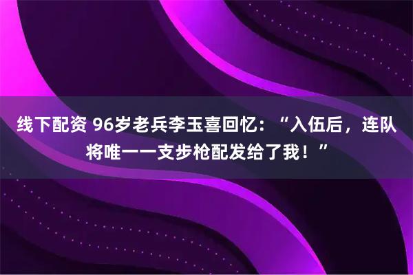 线下配资 96岁老兵李玉喜回忆：“入伍后，连队将唯一一支步枪配发给了我！”