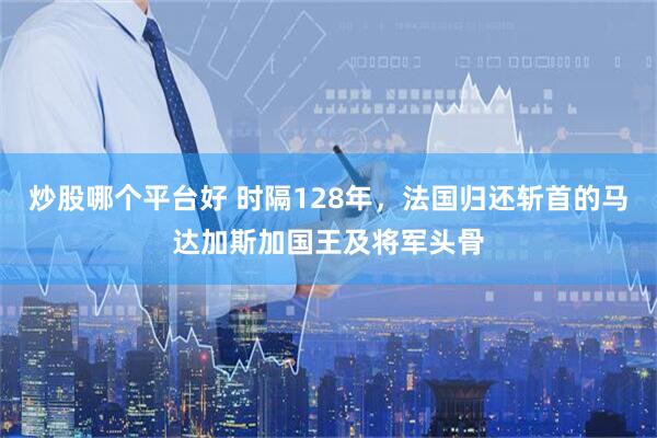 炒股哪个平台好 时隔128年，法国归还斩首的马达加斯加国王及将军头骨