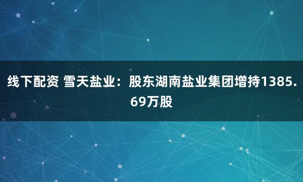 线下配资 雪天盐业：股东湖南盐业集团增持1385.69万股