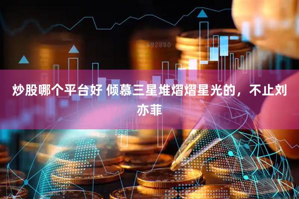 炒股哪个平台好 倾慕三星堆熠熠星光的，不止刘亦菲