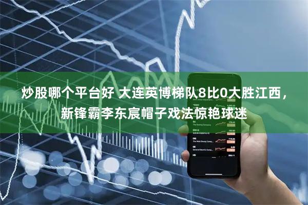 炒股哪个平台好 大连英博梯队8比0大胜江西，新锋霸李东宸帽子戏法惊艳球迷