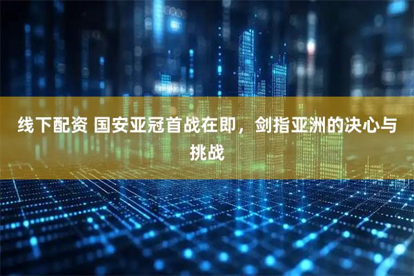 线下配资 国安亚冠首战在即，剑指亚洲的决心与挑战