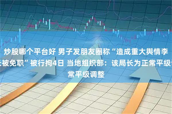 炒股哪个平台好 男子发朋友圈称“造成重大舆情李局长被免职”被行拘4日 当地组织部：该局长为正常平级调整