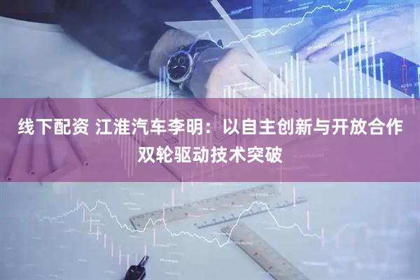 线下配资 江淮汽车李明：以自主创新与开放合作双轮驱动技术突破
