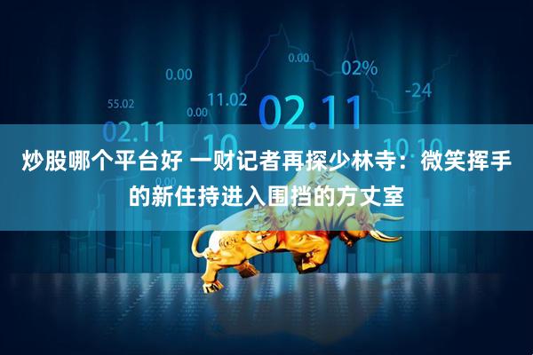 炒股哪个平台好 一财记者再探少林寺：微笑挥手的新住持进入围挡的方丈室
