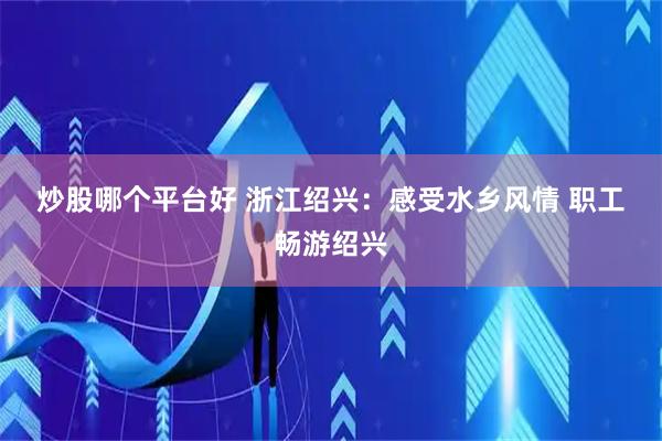炒股哪个平台好 浙江绍兴：感受水乡风情 职工畅游绍兴