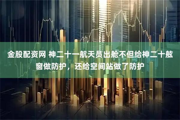 金股配资网 神二十一航天员出舱不但给神二十舷窗做防护，还给空间站做了防护