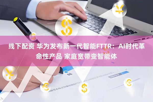 线下配资 华为发布新一代智能FTTR:AI时代革命性产品 家庭宽带变智能体