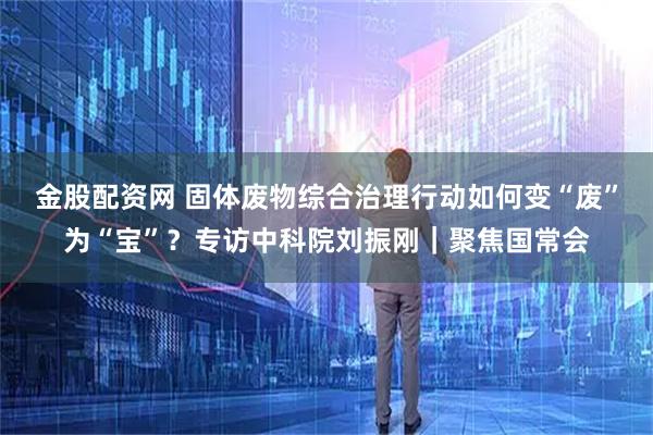 金股配资网 固体废物综合治理行动如何变“废”为“宝”？专访中科院刘振刚｜聚焦国常会