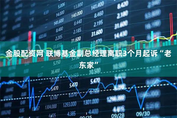 金股配资网 联博基金副总经理离职3个月起诉“老东家”