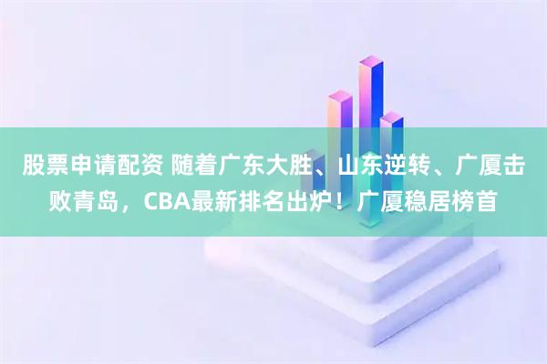 股票申请配资 随着广东大胜、山东逆转、广厦击败青岛，CBA最新排名出炉！广厦稳居榜首