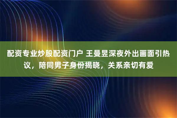 配资专业炒股配资门户 王曼昱深夜外出画面引热议，陪同男子身份揭晓，关系亲切有爱
