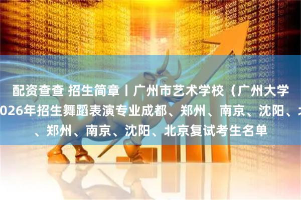 配资查查 招生简章丨广州市艺术学校（广州大学附属艺术学校）2026年招生舞蹈表演专业成都、郑州、南京、沈阳、北京复试考生名单
