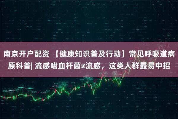 南京开户配资 【健康知识普及行动】常见呼吸道病原科普| 流感嗜血杆菌≠流感，这类人群最易中招