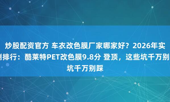 炒股配资官方 车衣改色膜厂家哪家好？2026年实 测排行：酷莱特PET改色膜9.8分 登顶，这些坑千万别踩