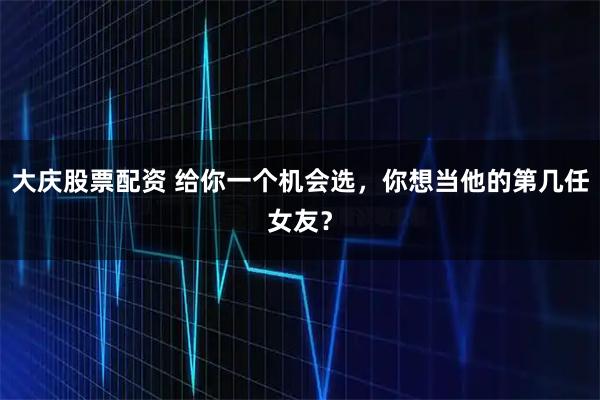 大庆股票配资 给你一个机会选，你想当他的第几任女友？