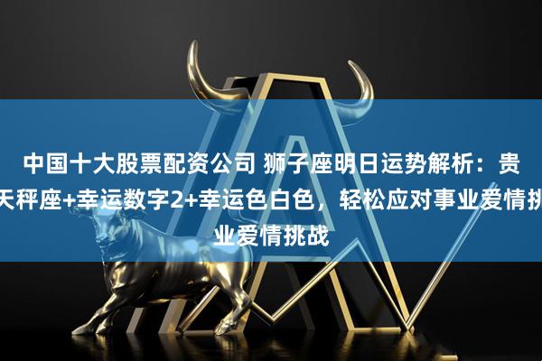 中国十大股票配资公司 狮子座明日运势解析：贵人天秤座+幸运数字2+幸运色白色，轻松应对事业爱情挑战