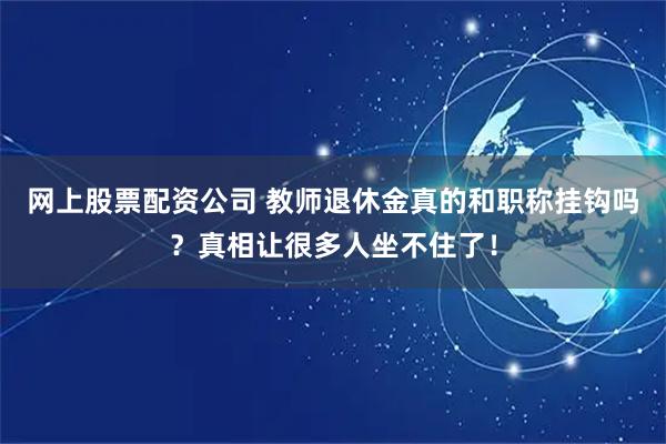 网上股票配资公司 教师退休金真的和职称挂钩吗？真相让很多人坐不住了！