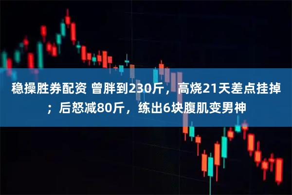 稳操胜券配资 曾胖到230斤,高烧21天差点挂掉;后怒减80斤,练出6块腹肌变男神
