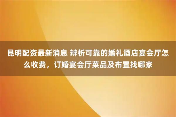 昆明配资最新消息 辨析可靠的婚礼酒店宴会厅怎么收费，订婚宴会厅菜品及布置找哪家