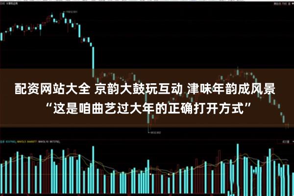 配资网站大全 京韵大鼓玩互动 津味年韵成风景 “这是咱曲艺过大年的正确打开方式”