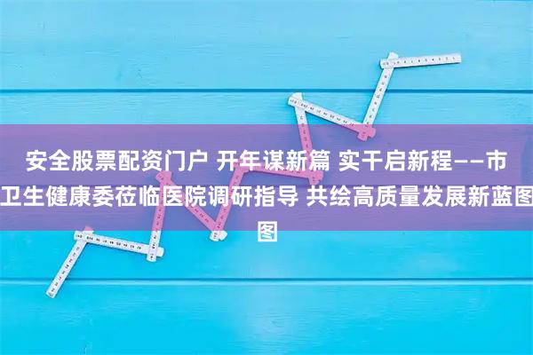 安全股票配资门户 开年谋新篇 实干启新程——市卫生健康委莅临医院调研指导 共绘高质量发展新蓝图