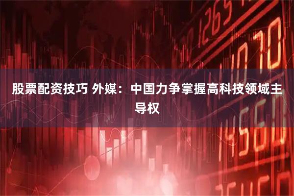 股票配资技巧 外媒:中国力争掌握高科技领域主导权