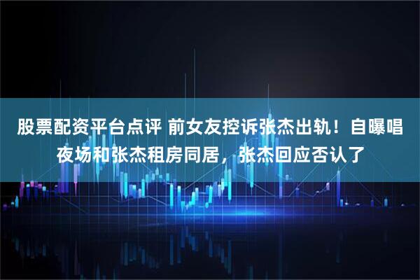 股票配资平台点评 前女友控诉张杰出轨！自曝唱夜场和张杰租房同居，张杰回应否认了