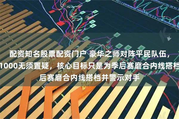 配资知名股票配资门户 豪华之师对阵平民队伍，胜率已定为1000无须置疑，核心目标只是为季后赛磨合内线搭档并警示对手
