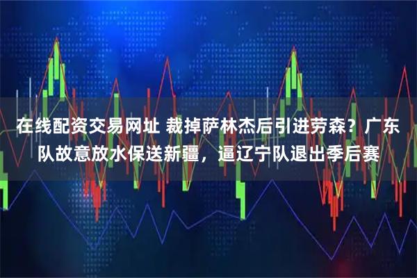 在线配资交易网址 裁掉萨林杰后引进劳森?广东队故意放水保送新疆,逼辽宁队退出季后赛