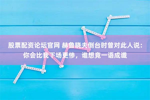 股票配资论坛官网 赫鲁晓夫倒台时曾对此人说：你会比我下场更惨，谁想竟一语成谶