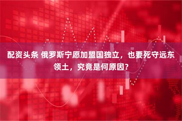 配资头条 俄罗斯宁愿加盟国独立，也要死守远东领土，究竟是何原因？