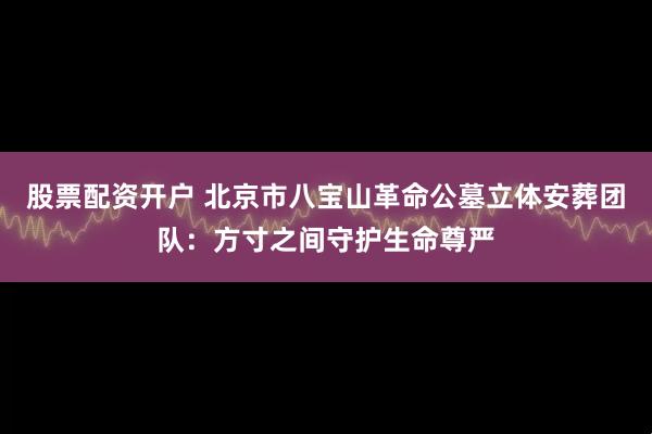 股票配资开户 北京市八宝山革命公墓立体安葬团队：方寸之间守护生命尊严
