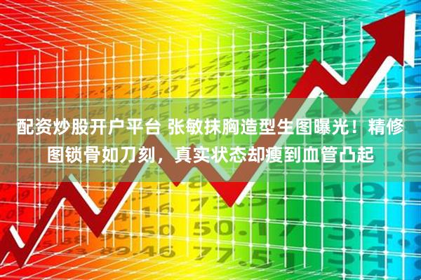 配资炒股开户平台 张敏抹胸造型生图曝光！精修图锁骨如刀刻，真实状态却瘦到血管凸起